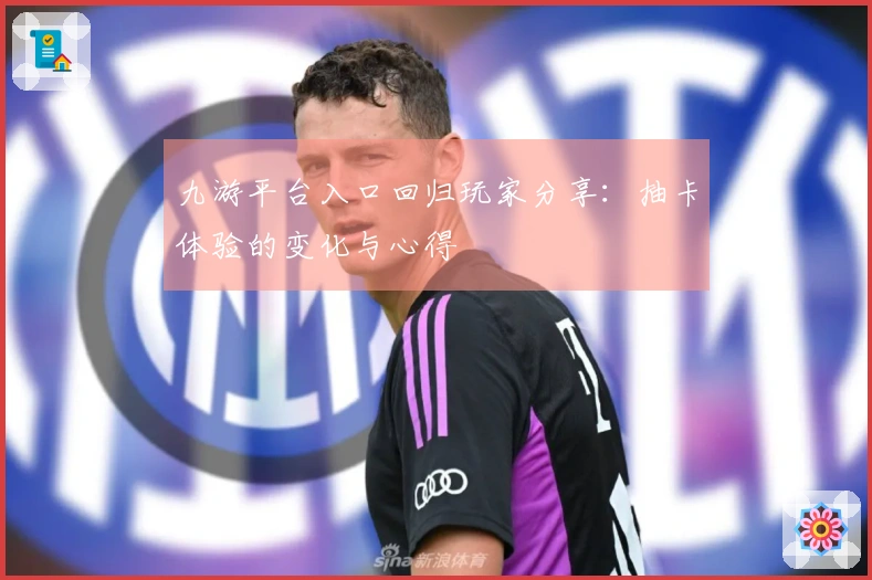 九游平台入口回归玩家分享：抽卡体验的变化与心得