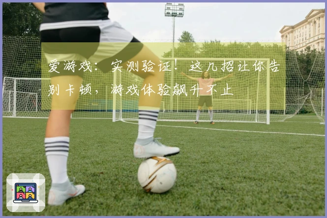爱游戏：实测验证！这几招让你告别卡顿，游戏体验飙升不止